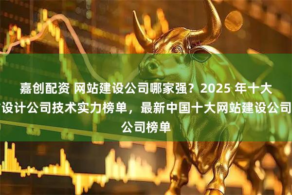 嘉创配资 网站建设公司哪家强？2025 年十大网站设计公司技术实力榜单，最新中国十大网站建设公司榜单