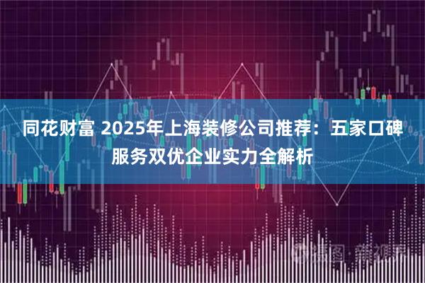 同花财富 2025年上海装修公司推荐：五家口碑服务双优企业实力全解析