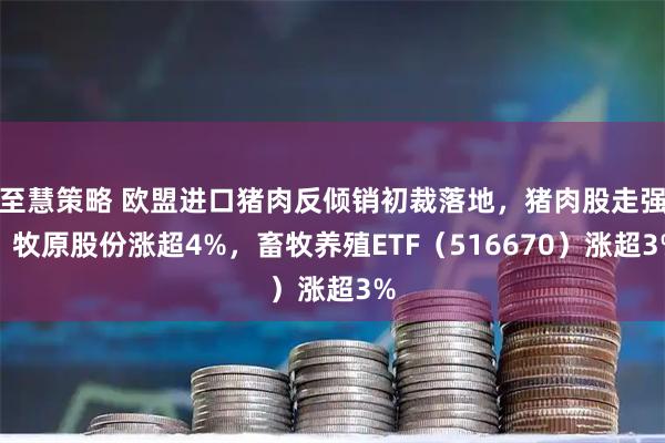 至慧策略 欧盟进口猪肉反倾销初裁落地，猪肉股走强！牧原股份涨超4%，畜牧养殖ETF（516670）涨超3%