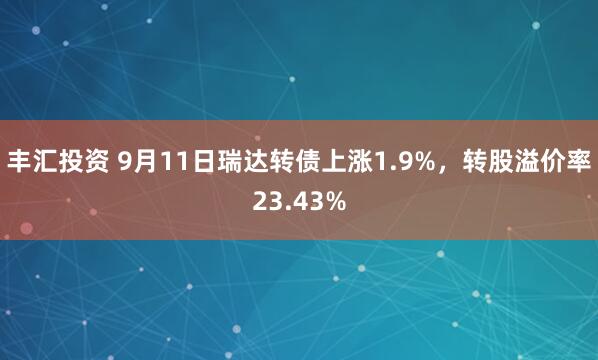 丰汇投资 9月11日瑞达转债上涨1.9%，转股溢价率23.43%