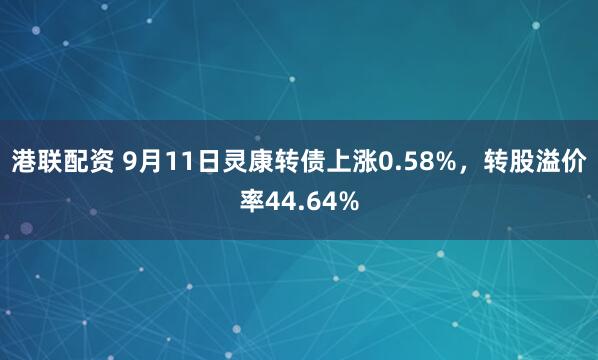 港联配资 9月11日灵康转债上涨0.58%，转股溢价率44.64%