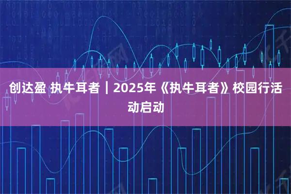 创达盈 执牛耳者︱2025年《执牛耳者》校园行活动启动