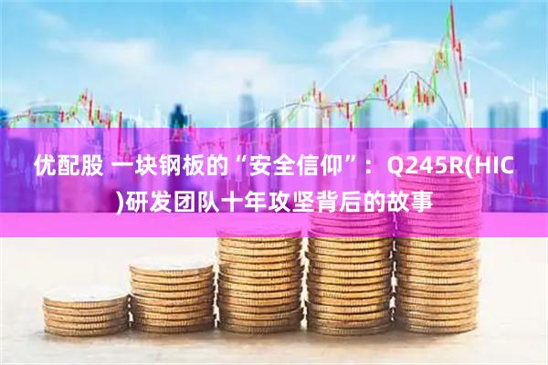优配股 一块钢板的“安全信仰”：Q245R(HIC)研发团队十年攻坚背后的故事
