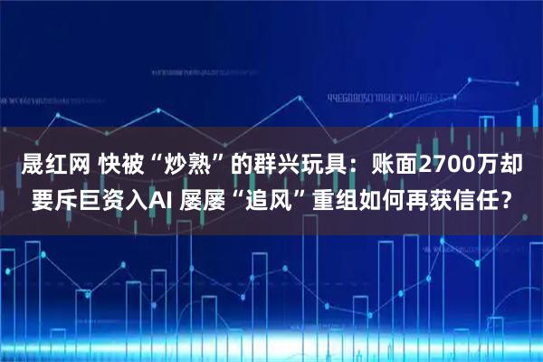 晟红网 快被“炒熟”的群兴玩具：账面2700万却要斥巨资入AI 屡屡“追风”重组如何再获信任？