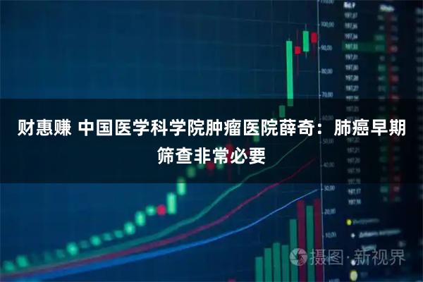 财惠赚 中国医学科学院肿瘤医院薛奇：肺癌早期筛查非常必要