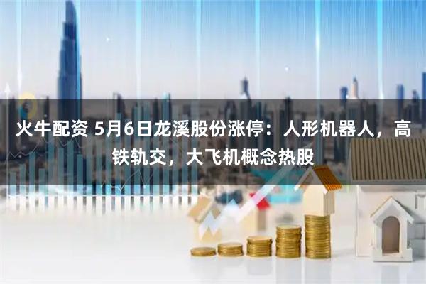 火牛配资 5月6日龙溪股份涨停：人形机器人，高铁轨交，大飞机概念热股