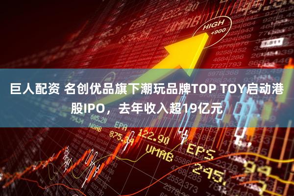 巨人配资 名创优品旗下潮玩品牌TOP TOY启动港股IPO，去年收入超19亿元