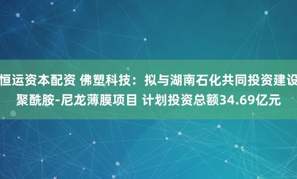 恒运资本配资 佛塑科技：拟与湖南石化共同投资建设聚酰胺-尼龙薄膜项目 计划投资总额34.69亿元