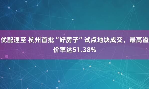 优配速至 杭州首批“好房子”试点地块成交，最高溢价率达51.38%