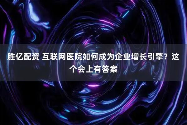 胜亿配资 互联网医院如何成为企业增长引擎？这个会上有答案