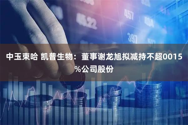 中玉束哈 凯普生物：董事谢龙旭拟减持不超0015%公司股份