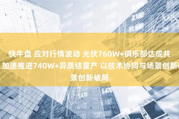 快牛盘 应对行情波动 光伏760W+俱乐部达成共识：加速推进740W+异质结量产 以技术协同与场景创新破局