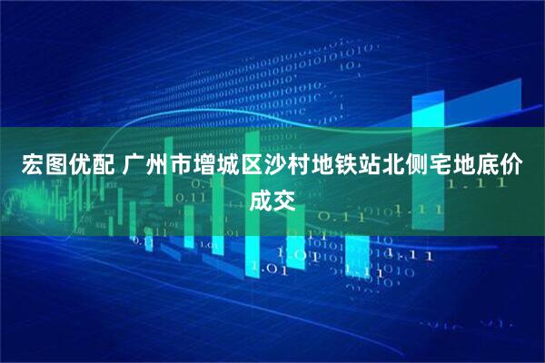 宏图优配 广州市增城区沙村地铁站北侧宅地底价成交