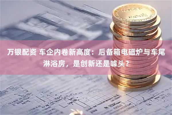 万银配资 车企内卷新高度：后备箱电磁炉与车尾淋浴房，是创新还是噱头？