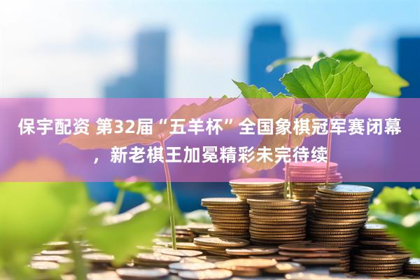 保宇配资 第32届“五羊杯”全国象棋冠军赛闭幕，新老棋王加冕精彩未完待续