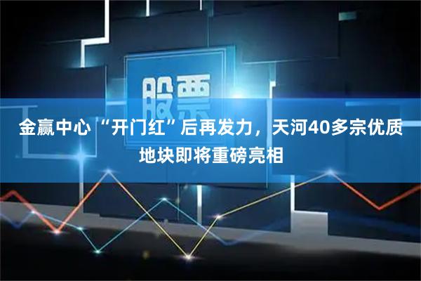 金赢中心 “开门红”后再发力，天河40多宗优质地块即将重磅亮相