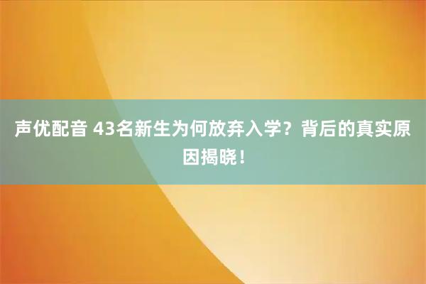 声优配音 43名新生为何放弃入学？背后的真实原因揭晓！
