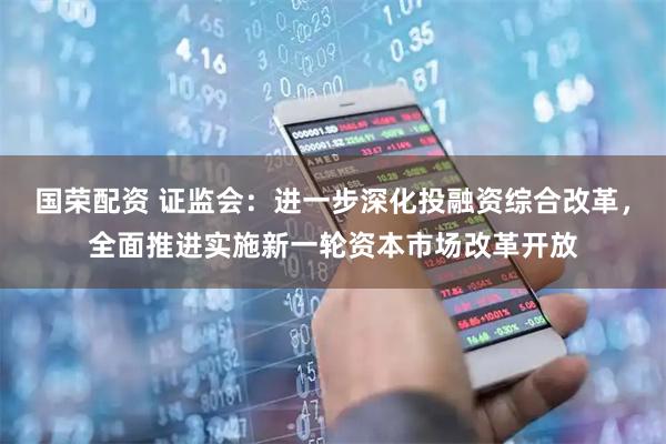 国荣配资 证监会：进一步深化投融资综合改革，全面推进实施新一轮资本市场改革开放