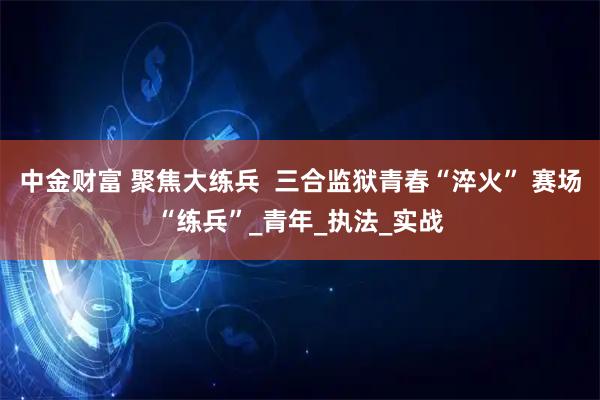 中金财富 聚焦大练兵  三合监狱青春“淬火” 赛场“练兵”_青年_执法_实战
